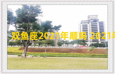 双鱼座2021年顺吗 2021年双鱼座的